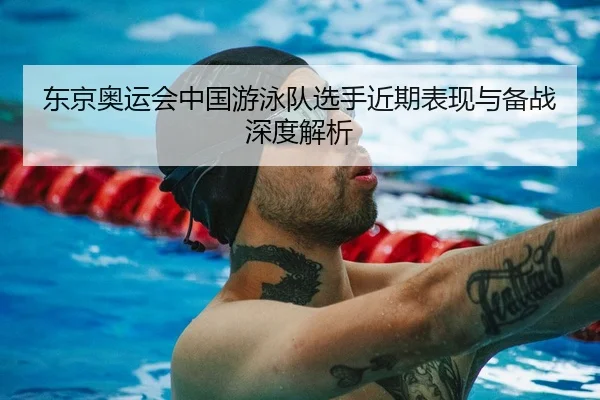 东京奥运会中国游泳队选手近期表现与备战深度解析